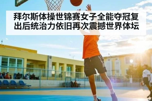 拜尔斯体操世锦赛女子全能夺冠复出后统治力依旧再次震撼世界体坛